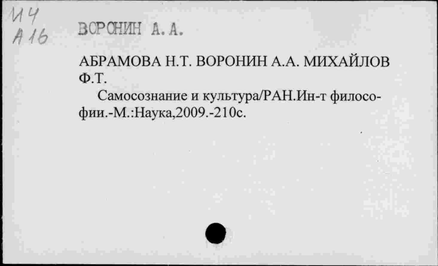 ﻿ВСРСНИН А. А.
АБРАМОВА Н.Т. ВОРОНИН А.А. МИХАЙЛОВ Ф.Т.
Самосознание и культура/РАН.Ин-т философии.-М. :Наука,2009.-2 1 Ос.